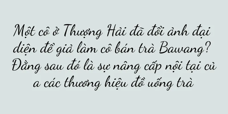 Một cô ở Thượng Hải đã đổi ảnh đại diện để giả làm cô bán trà Bawang? Đằng sau đó là sự nâng cấp nội tại của các thương hiệu đồ uống trà