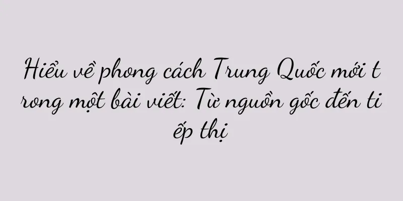 Hiểu về phong cách Trung Quốc mới trong một bài viết: Từ nguồn gốc đến tiếp thị