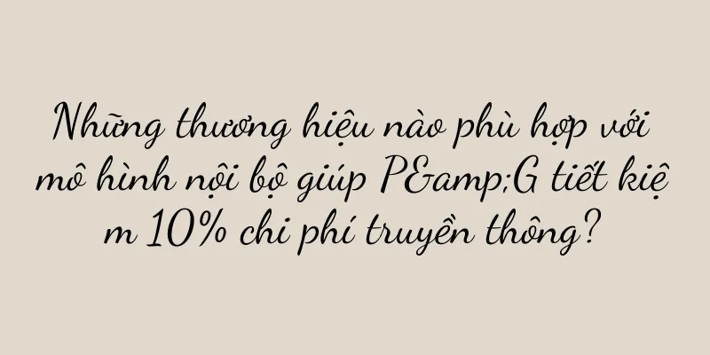 Những thương hiệu nào phù hợp với mô hình nội bộ giúp P&G tiết kiệm 10% chi phí truyền thông?