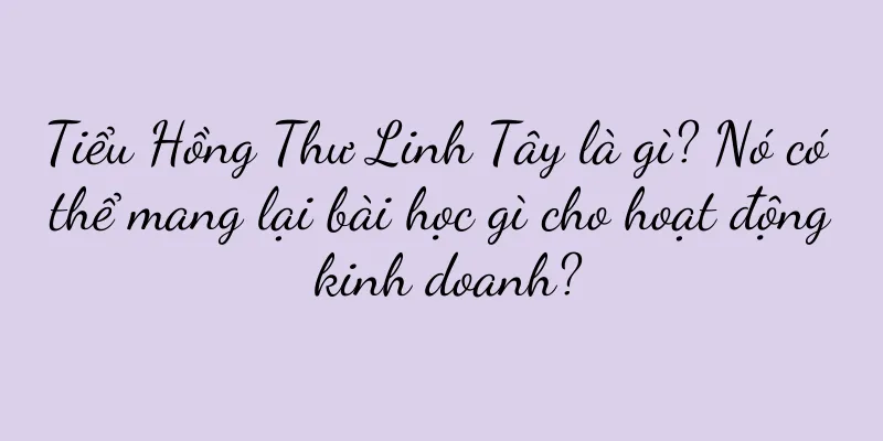 Tiểu Hồng Thư Linh Tây là gì? Nó có thể mang lại bài học gì cho hoạt động kinh doanh?