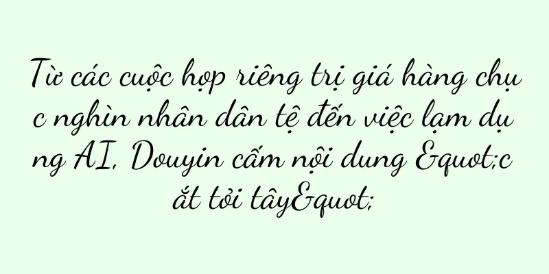 Từ các cuộc họp riêng trị giá hàng chục nghìn nhân dân tệ đến việc lạm dụng AI, Douyin cấm nội dung "cắt tỏi tây"