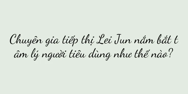Chuyên gia tiếp thị Lei Jun nắm bắt tâm lý người tiêu dùng như thế nào?