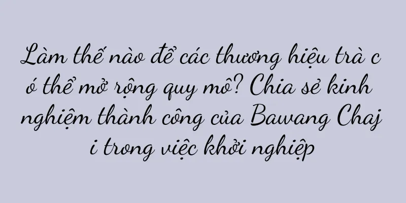 Làm thế nào để các thương hiệu trà có thể mở rộng quy mô? Chia sẻ kinh nghiệm thành công của Bawang Chaji trong việc khởi nghiệp