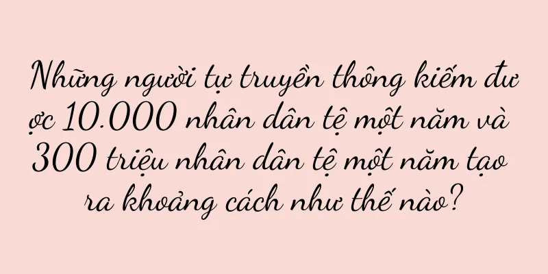 Những người tự truyền thông kiếm được 10.000 nhân dân tệ một năm và 300 triệu nhân dân tệ một năm tạo ra khoảng cách như thế nào?
