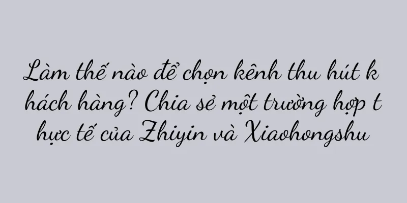 Làm thế nào để chọn kênh thu hút khách hàng? Chia sẻ một trường hợp thực tế của Zhiyin và Xiaohongshu