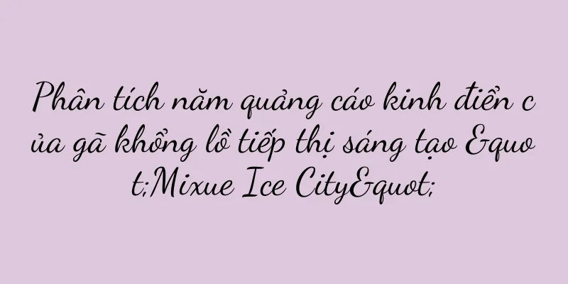 Phân tích năm quảng cáo kinh điển của gã khổng lồ tiếp thị sáng tạo "Mixue Ice City"