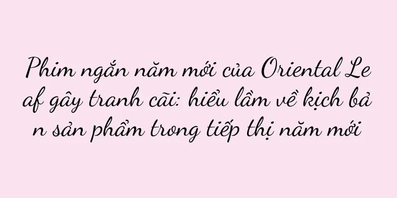 Phim ngắn năm mới của Oriental Leaf gây tranh cãi: hiểu lầm về kịch bản sản phẩm trong tiếp thị năm mới