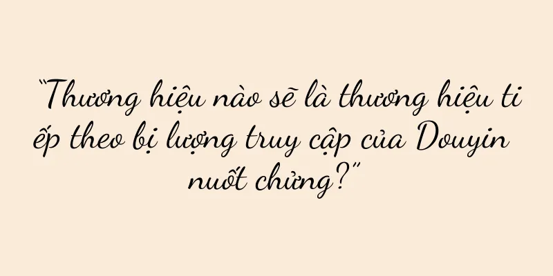 “Thương hiệu nào sẽ là thương hiệu tiếp theo bị lượng truy cập của Douyin nuốt chửng?”
