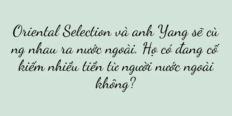 Oriental Selection và anh Yang sẽ cùng nhau ra nước ngoài. Họ có đang cố kiếm nhiều tiền từ người nước ngoài không?