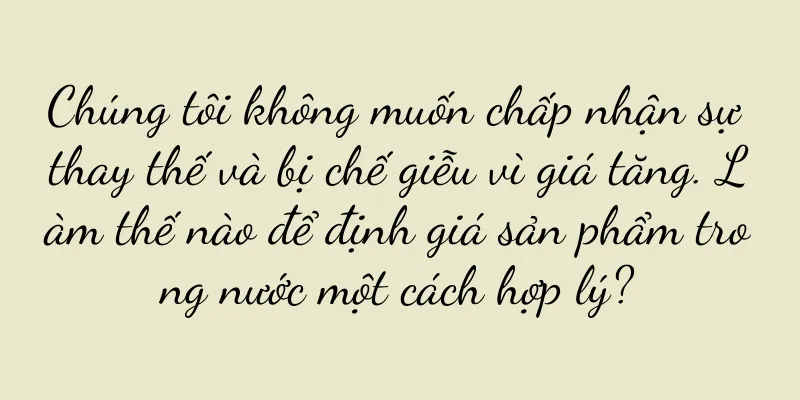 Chúng tôi không muốn chấp nhận sự thay thế và bị chế giễu vì giá tăng. Làm thế nào để định giá sản phẩm trong nước một cách hợp lý?