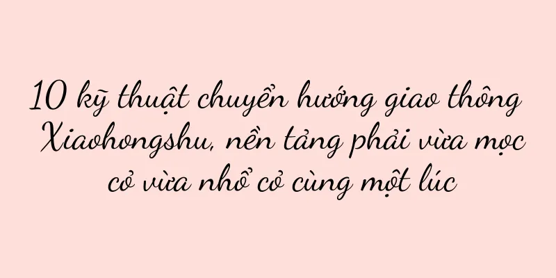 10 kỹ thuật chuyển hướng giao thông Xiaohongshu, nền tảng phải vừa mọc cỏ vừa nhổ cỏ cùng một lúc