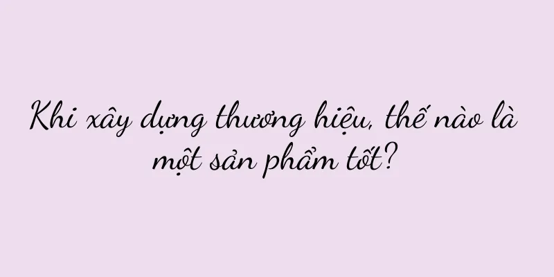 Khi xây dựng thương hiệu, thế nào là một sản phẩm tốt?