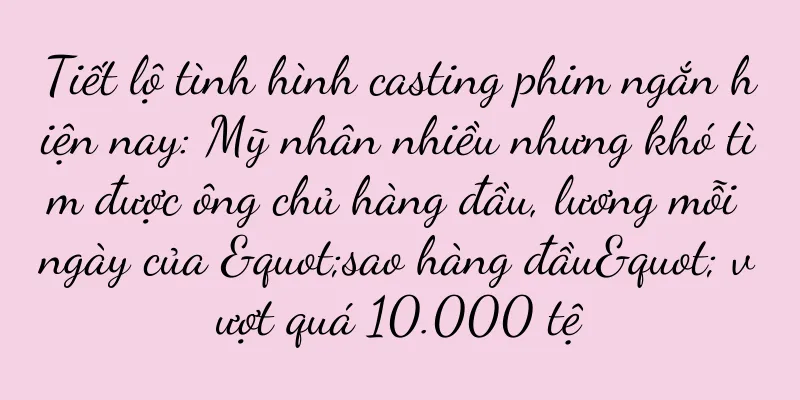 Tiết lộ tình hình casting phim ngắn hiện nay: Mỹ nhân nhiều nhưng khó tìm được ông chủ hàng đầu, lương mỗi ngày của "sao hàng đầu" vượt quá 10.000 tệ
