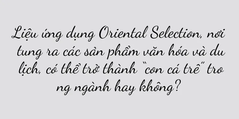 Liệu ứng dụng Oriental Selection, nơi tung ra các sản phẩm văn hóa và du lịch, có thể trở thành “con cá trê” trong ngành hay không?