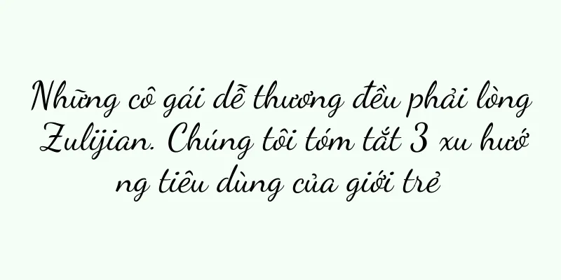 Những cô gái dễ thương đều phải lòng Zulijian. Chúng tôi tóm tắt 3 xu hướng tiêu dùng của giới trẻ