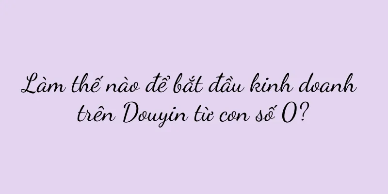Làm thế nào để bắt đầu kinh doanh trên Douyin từ con số 0?