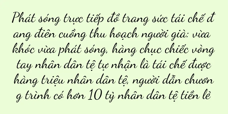 Phát sóng trực tiếp đồ trang sức tái chế đang điên cuồng thu hoạch người già: vừa khóc vừa phát sóng, hàng chục chiếc vòng tay nhân dân tệ tự nhận là tái chế được hàng triệu nhân dân tệ, người dẫn chương trình có hơn 10 tỷ nhân dân tệ tiền lẻ
