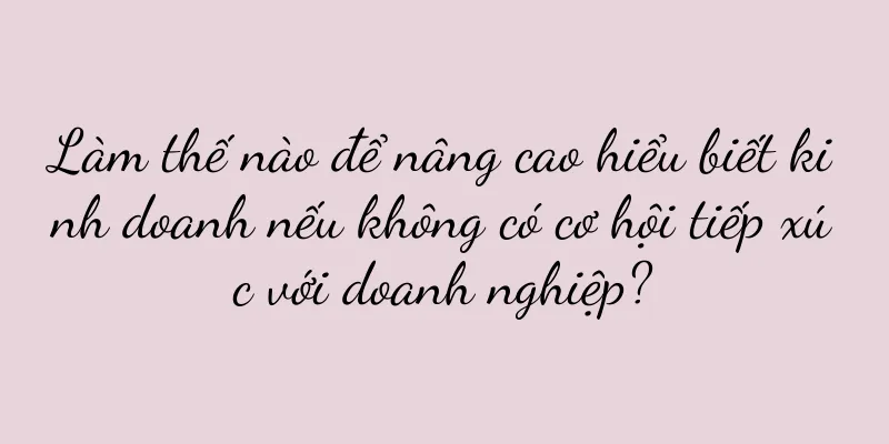 Làm thế nào để nâng cao hiểu biết kinh doanh nếu không có cơ hội tiếp xúc với doanh nghiệp?