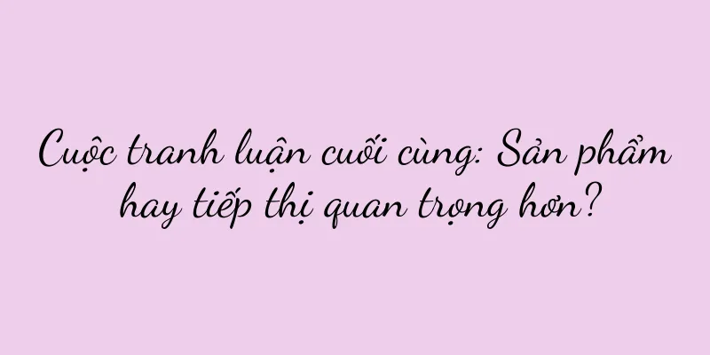 Cuộc tranh luận cuối cùng: Sản phẩm hay tiếp thị quan trọng hơn?