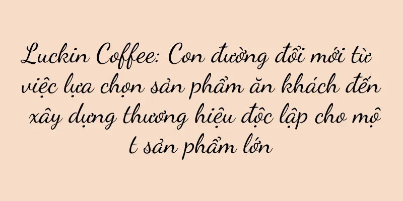 Luckin Coffee: Con đường đổi mới từ việc lựa chọn sản phẩm ăn khách đến xây dựng thương hiệu độc lập cho một sản phẩm lớn