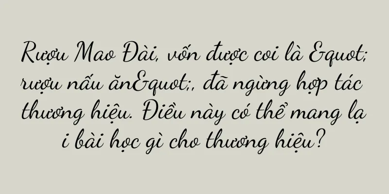 Rượu Mao Đài, vốn được coi là "rượu nấu ăn", đã ngừng hợp tác thương hiệu. Điều này có thể mang lại bài học gì cho thương hiệu?