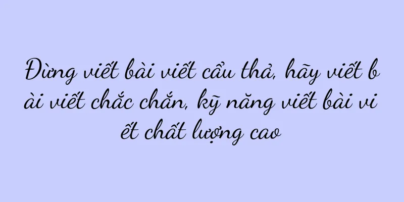 Đừng viết bài viết cẩu thả, hãy viết bài viết chắc chắn, kỹ năng viết bài viết chất lượng cao