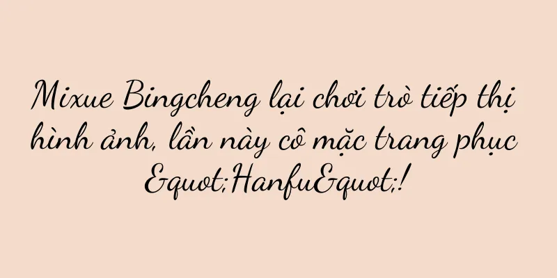 Mixue Bingcheng lại chơi trò tiếp thị hình ảnh, lần này cô mặc trang phục "Hanfu"!