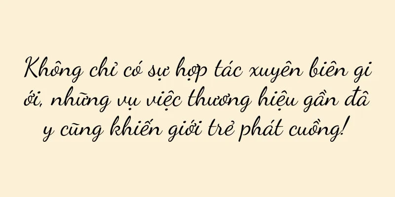 Không chỉ có sự hợp tác xuyên biên giới, những vụ việc thương hiệu gần đây cũng khiến giới trẻ phát cuồng!