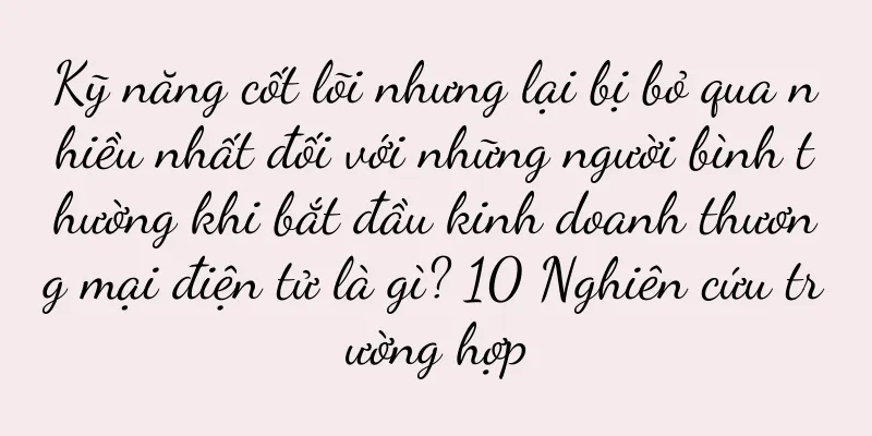 Kỹ năng cốt lõi nhưng lại bị bỏ qua nhiều nhất đối với những người bình thường khi bắt đầu kinh doanh thương mại điện tử là gì? 10 Nghiên cứu trường hợp