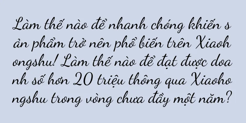 Làm thế nào để nhanh chóng khiến sản phẩm trở nên phổ biến trên Xiaohongshu! Làm thế nào để đạt được doanh số hơn 20 triệu thông qua Xiaohongshu trong vòng chưa đầy một năm?