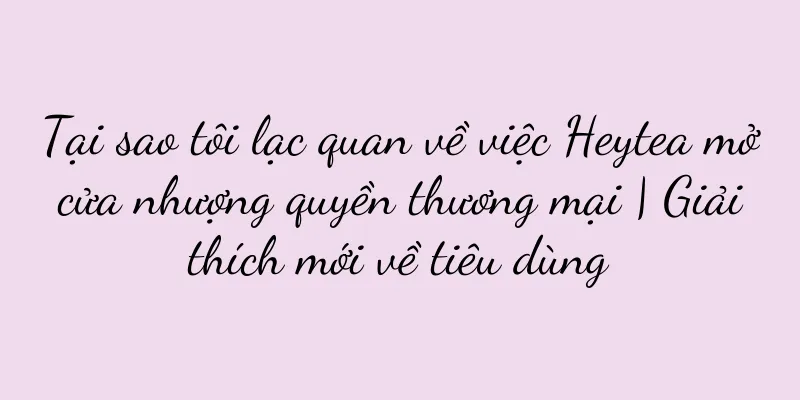 Tại sao tôi lạc quan về việc Heytea mở cửa nhượng quyền thương mại | Giải thích mới về tiêu dùng