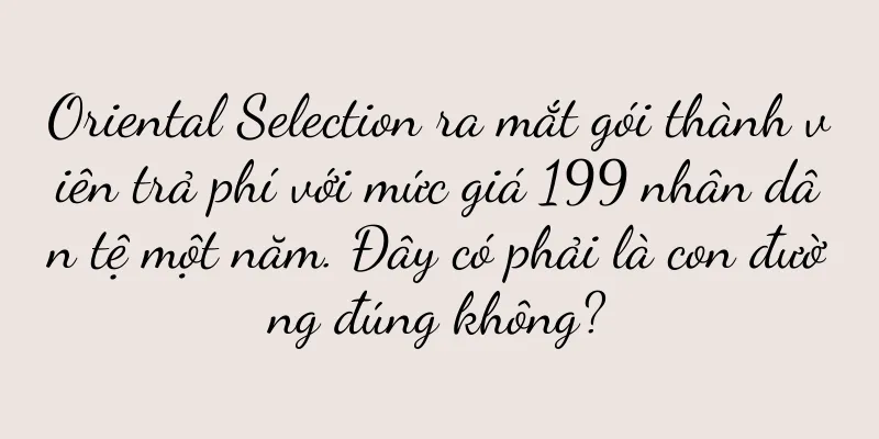 Oriental Selection ra mắt gói thành viên trả phí với mức giá 199 nhân dân tệ một năm. Đây có phải là con đường đúng không?