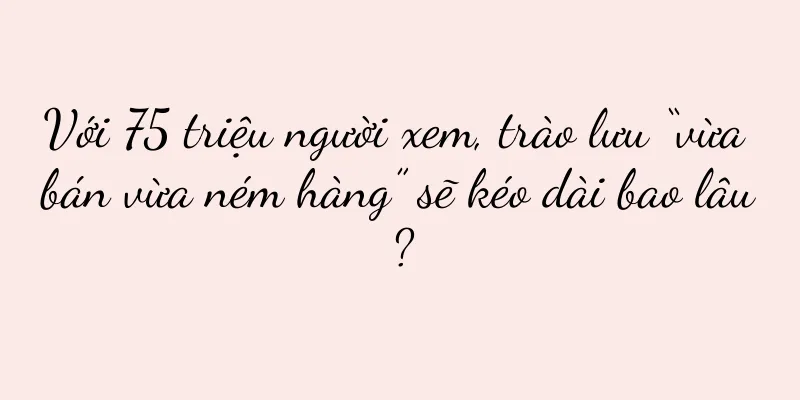 Với 75 triệu người xem, trào lưu “vừa bán vừa ném hàng” sẽ kéo dài bao lâu?