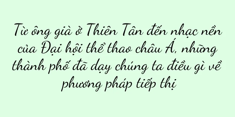 Từ ông già ở Thiên Tân đến nhạc nền của Đại hội thể thao châu Á, những thành phố đã dạy chúng ta điều gì về phương pháp tiếp thị
