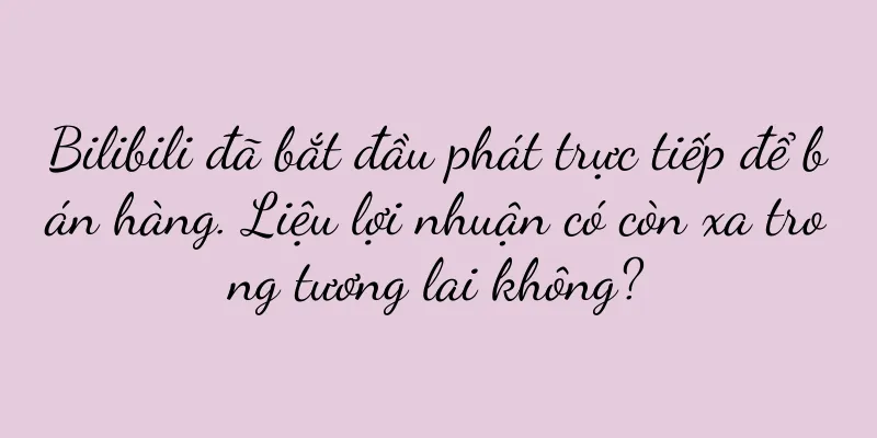 Bilibili đã bắt đầu phát trực tiếp để bán hàng. Liệu lợi nhuận có còn xa trong tương lai không?