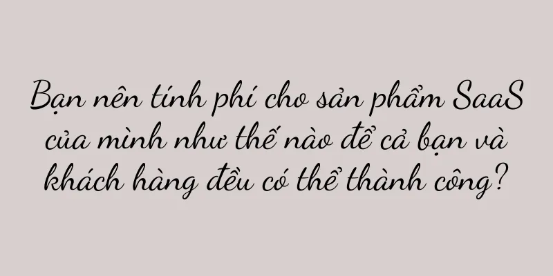Bạn nên tính phí cho sản phẩm SaaS của mình như thế nào để cả bạn và khách hàng đều có thể thành công?