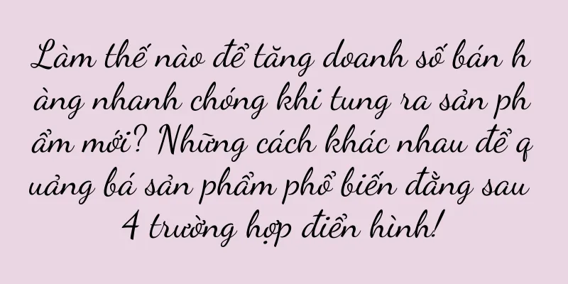 Làm thế nào để tăng doanh số bán hàng nhanh chóng khi tung ra sản phẩm mới? Những cách khác nhau để quảng bá sản phẩm phổ biến đằng sau 4 trường hợp điển hình!