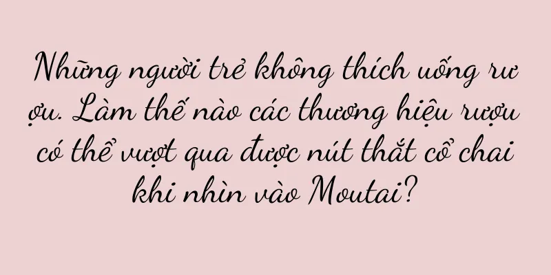 Những người trẻ không thích uống rượu. Làm thế nào các thương hiệu rượu có thể vượt qua được nút thắt cổ chai khi nhìn vào Moutai?