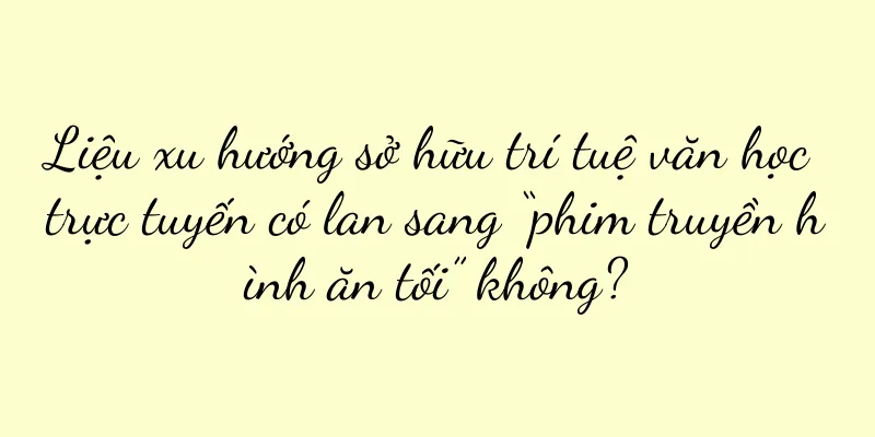 Liệu xu hướng sở hữu trí tuệ văn học trực tuyến có lan sang “phim truyền hình ăn tối” không?