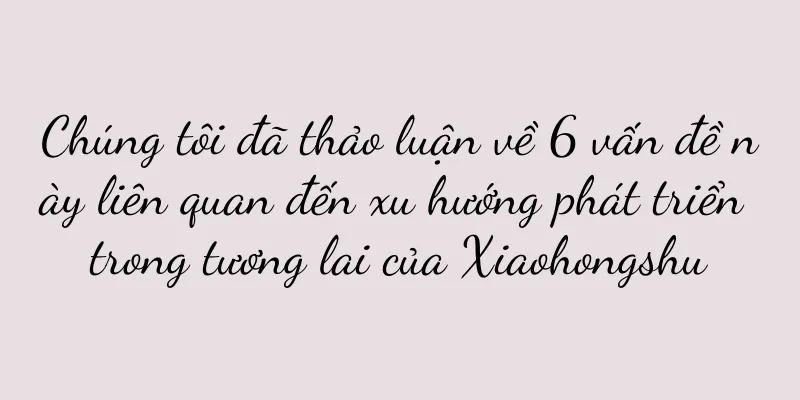 Chúng tôi đã thảo luận về 6 vấn đề này liên quan đến xu hướng phát triển trong tương lai của Xiaohongshu