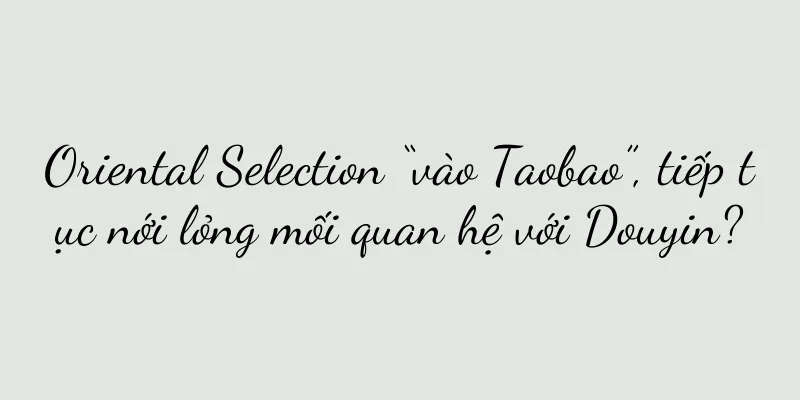 Oriental Selection “vào Taobao”, tiếp tục nới lỏng mối quan hệ với Douyin?
