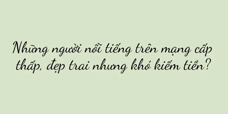Những người nổi tiếng trên mạng cấp thấp, đẹp trai nhưng khó kiếm tiền?