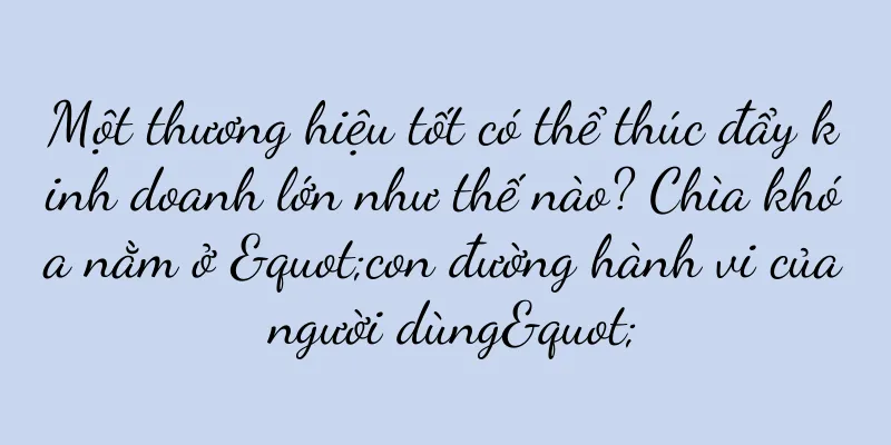 Một thương hiệu tốt có thể thúc đẩy kinh doanh lớn như thế nào? Chìa khóa nằm ở "con đường hành vi của người dùng"