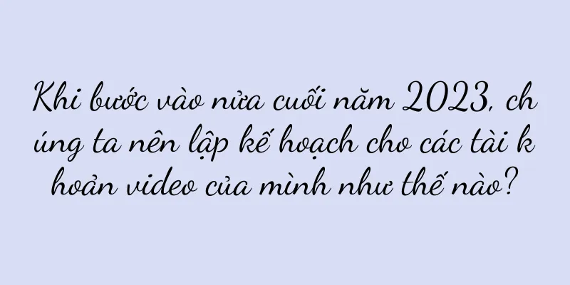 Khi bước vào nửa cuối năm 2023, chúng ta nên lập kế hoạch cho các tài khoản video của mình như thế nào?
