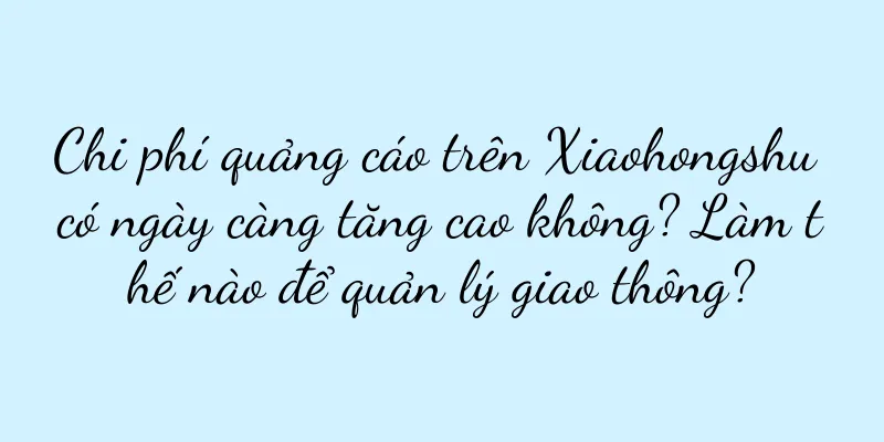 Chi phí quảng cáo trên Xiaohongshu có ngày càng tăng cao không? Làm thế nào để quản lý giao thông?