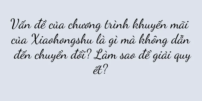 Vấn đề của chương trình khuyến mãi của Xiaohongshu là gì mà không dẫn đến chuyển đổi? Làm sao để giải quyết?