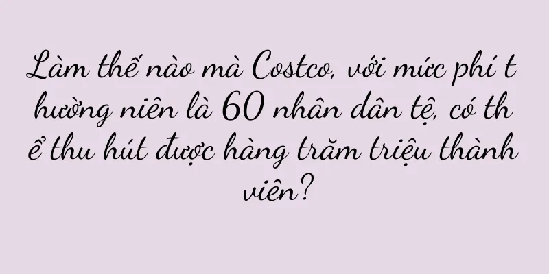 Làm thế nào mà Costco, với mức phí thường niên là 60 nhân dân tệ, có thể thu hút được hàng trăm triệu thành viên?