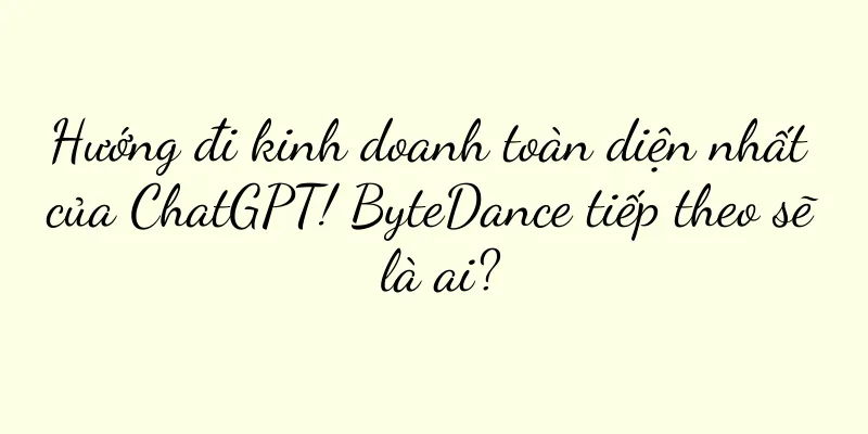 Hướng đi kinh doanh toàn diện nhất của ChatGPT! ByteDance tiếp theo sẽ là ai?