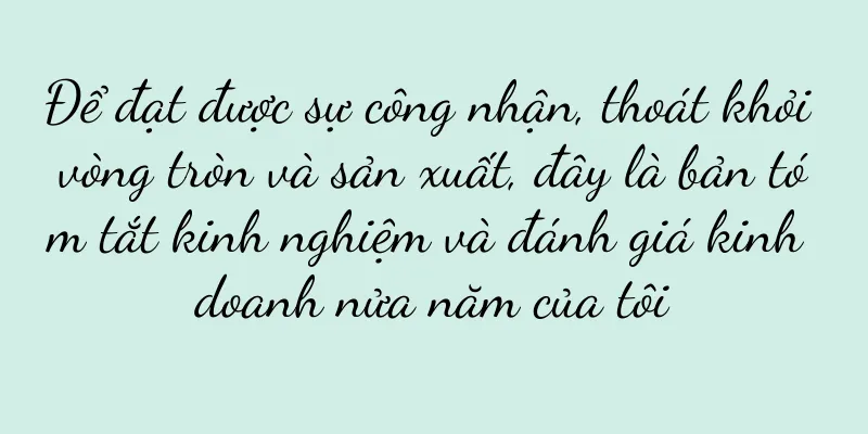 Để đạt được sự công nhận, thoát khỏi vòng tròn và sản xuất, đây là bản tóm tắt kinh nghiệm và đánh giá kinh doanh nửa năm của tôi