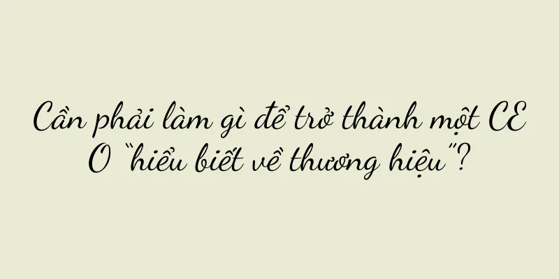 Cần phải làm gì để trở thành một CEO “hiểu biết về thương hiệu”?